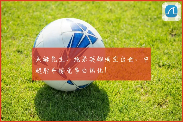 关键先生！绝杀英雄横空出世，中超射手榜竞争白热化！