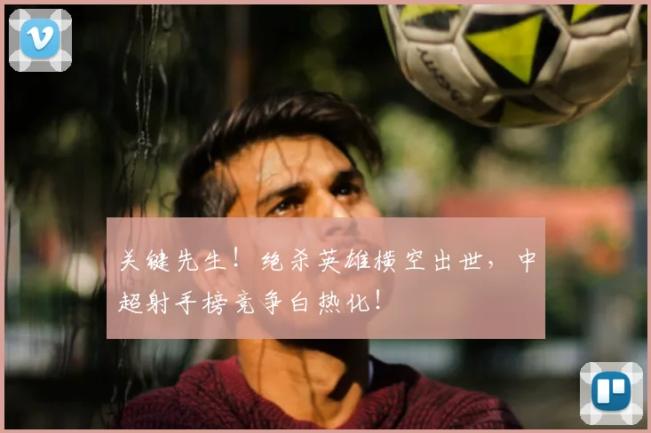 关键先生!绝杀英雄横空出世,中超射手榜竞争白热化!