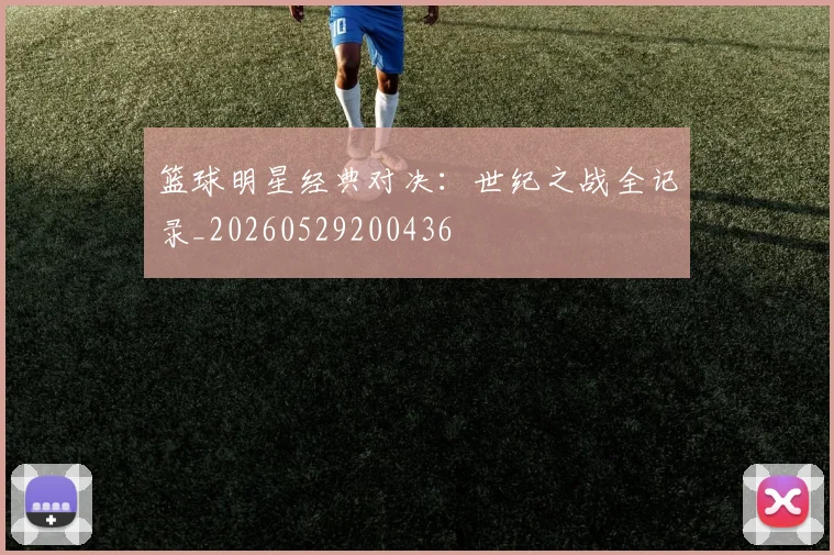 篮球明星经典对决：世纪之战全记录_20260529200436