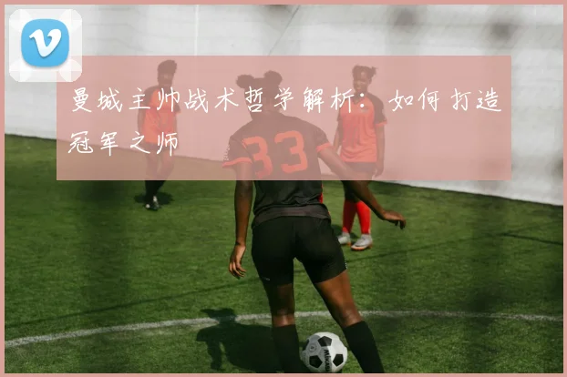 曼城主帅战术哲学解析：如何打造冠军之师