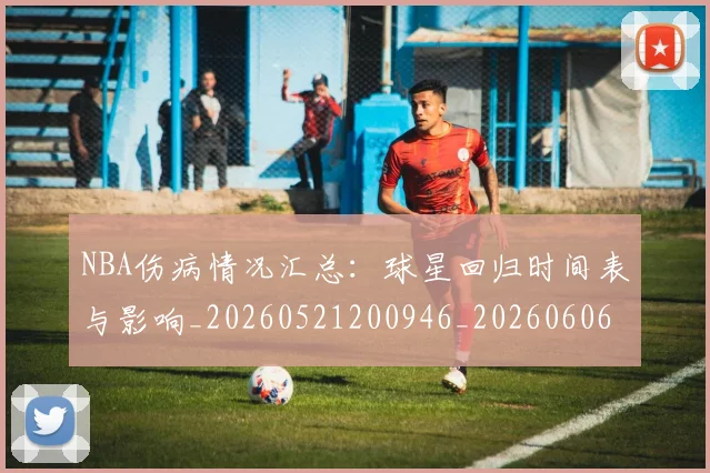 NBA伤病情况汇总:球星回归时间表与影响_20260521200946_20260606165608