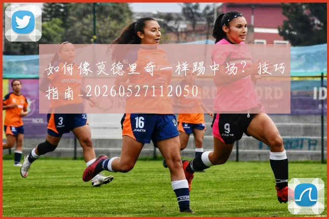 如何像莫德里奇一样踢中场？技巧指南_20260527112050