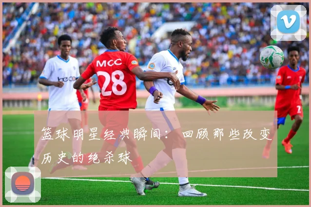 篮球明星经典瞬间:回顾那些改变历史的绝杀球
